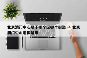 北京澳门中心属于哪个区哪个街道 → 北京澳门中心老板是谁