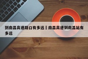 到南昌高速路口有多远›南昌高速到南昌站有多远