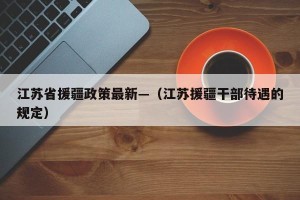 江苏省援疆政策最新—（江苏援疆干部待遇的规定）