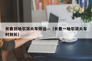 长春到哈尔滨火车停运—（长春一哈尔滨火车时刻长）