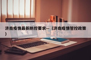 济南疫情最新防控要求—（济南疫情管控政策）