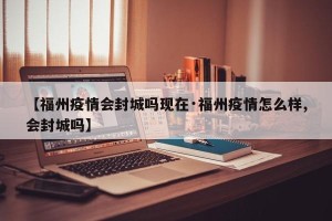 【福州疫情会封城吗现在·福州疫情怎么样,会封城吗】