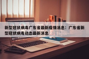 新型冠状病毒广东省最新疫情消息：广东省新型冠状病毒动态最新消息