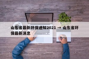 山东省最新环保通知2021 → 山东省环保最新消息