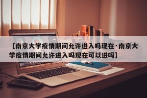 【南京大学疫情期间允许进入吗现在·南京大学疫情期间允许进入吗现在可以进吗】