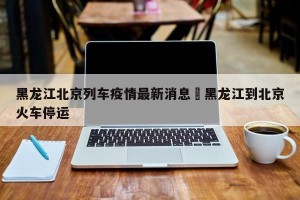 黑龙江北京列车疫情最新消息›黑龙江到北京火车停运