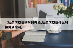 【哈尔滨疫情啥时候开始,哈尔滨疫情什么时候得到控制】