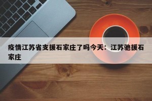 疫情江苏省支援石家庄了吗今天：江苏驰援石家庄