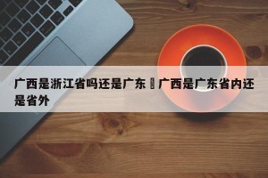 广西是浙江省吗还是广东›广西是广东省内还是省外