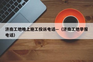 济南工地晚上施工投诉电话—（济南工地举报电话）