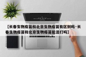 【长春生物疫苗和北京生物疫苗有区别吗·长春生物疫苗和北京生物疫苗能混打吗】