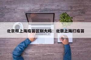 北京和上海疫苗区别大吗：北京上海打疫苗