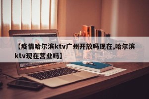 【疫情哈尔滨ktv广州开放吗现在,哈尔滨ktv现在营业吗】