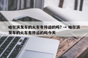 哈尔滨发车的火车有停运的吗? → 哈尔滨发车的火车有停运的吗今天