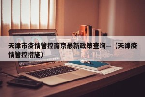 天津市疫情管控南京最新政策查询—（天津疫情管控措施）