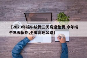 【2023年端午放假三天高速免费,今年端午三天假期,全省高速公路】