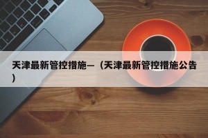天津最新管控措施—（天津最新管控措施公告）