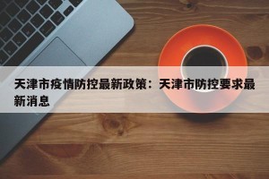 天津市疫情防控最新政策：天津市防控要求最新消息