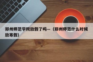 郑州师范学院放假了吗—（郑州师范什么时候放寒假）