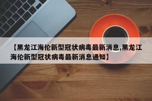 【黑龙江海伦新型冠状病毒最新消息,黑龙江海伦新型冠状病毒最新消息通知】