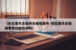 【现在重庆去福州会被隔离吗·现在重庆去福建要做核酸检测吗】