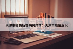 天津市疫情新增病例详情：天津市疫情近况