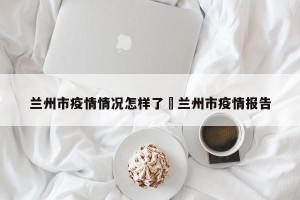 兰州市疫情情况怎样了›兰州市疫情报告