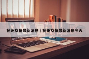 杨州疫情最新消息›杨州疫情最新消息今天