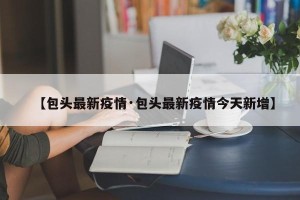 【包头最新疫情·包头最新疫情今天新增】