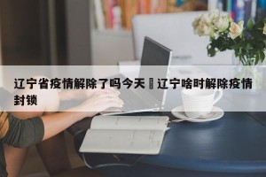辽宁省疫情解除了吗今天›辽宁啥时解除疫情封锁