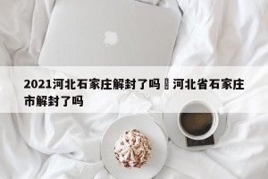 2021河北石家庄解封了吗›河北省石家庄市解封了吗