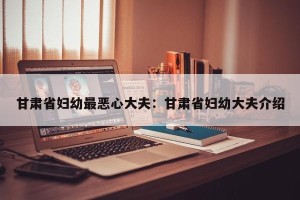 甘肃省妇幼最恶心大夫：甘肃省妇幼大夫介绍