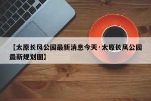 【太原长风公园最新消息今天·太原长风公园最新规划图】