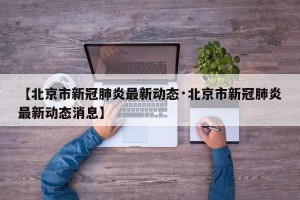 【北京市新冠肺炎最新动态·北京市新冠肺炎最新动态消息】