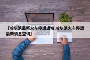 【哈尔滨最新火车停运通知,哈尔滨火车停运最新消息查询】