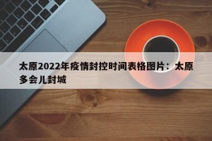 太原2022年疫情封控时间表格图片：太原多会儿封城