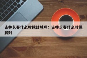 吉林长春什么时候封城啊：吉林长春什么时候解封