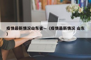 疫情最新情况山东省—（疫情最新情况 山东）