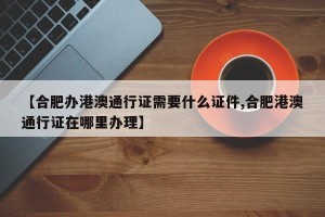 【合肥办港澳通行证需要什么证件,合肥港澳通行证在哪里办理】