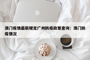 澳门疫情最新规定广州防疫政策查询：澳门防疫情况
