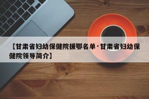 【甘肃省妇幼保健院援鄂名单·甘肃省妇幼保健院领导简介】