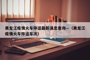 黑龙江疫情火车停运最新消息查询—（黑龙江疫情火车停运车次）