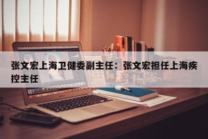张文宏上海卫健委副主任：张文宏担任上海疾控主任