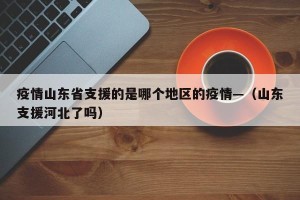 疫情山东省支援的是哪个地区的疫情—（山东支援河北了吗）