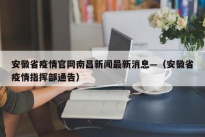 安徽省疫情官网南昌新闻最新消息—（安徽省疫情指挥部通告）