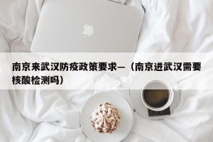 南京来武汉防疫政策要求—（南京进武汉需要核酸检测吗）