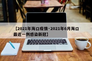【2021年海口疫情·2021年6月海口最近一例感染新冠】
