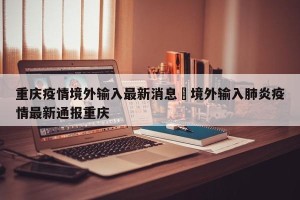 重庆疫情境外输入最新消息›境外输入肺炎疫情最新通报重庆
