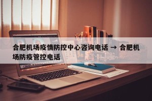 合肥机场疫情防控中心咨询电话 → 合肥机场防疫管控电话
