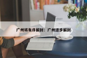广州将有序解封：广州逐步解封